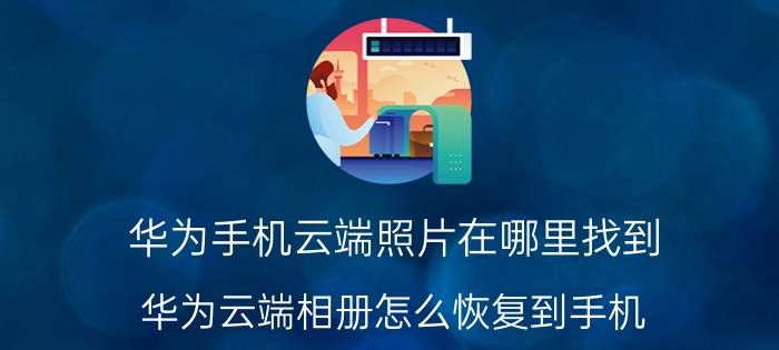 华为手机云端照片在哪里找到 华为云端相册怎么恢复到手机？